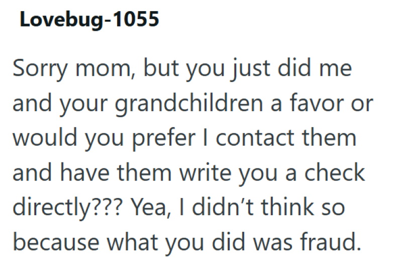 Lovebug-1055 Sorry mom, but you just did me and your grandchildren a favor or would you prefer I contact them and have them write you a check directly??? Yea, I didn't think so because what you did was fraud.