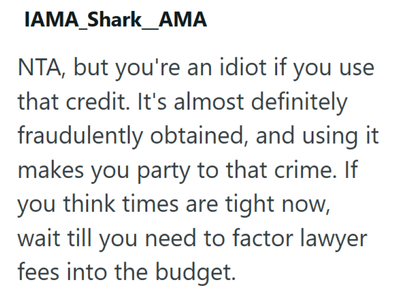 IAMA_Shark_AMA NTA, but you're an idiot if you use that credit. It's almost definitely fraudulently obtained, and using it makes you party to that crime. If you think times are tight now, wait till you need to factor lawyer fees into the budget.