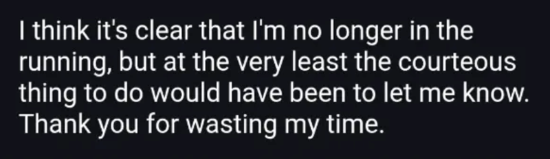 I think it's clear that I'm no longer in the running, but at the very least the courteous thing to do would have been to let me know. Thank you for wasting my time.