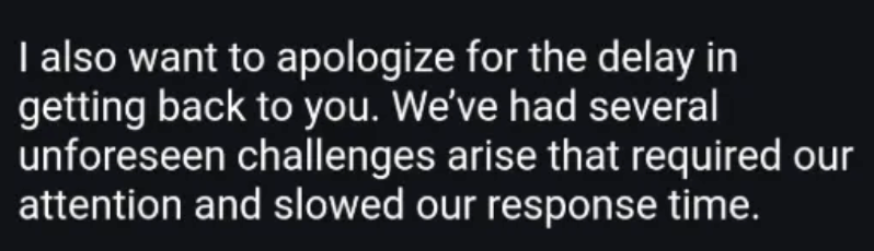 I also want to apologize for the delay in getting back to you. We've had several unforeseen challenges arise that required our attention and slowed our response time.