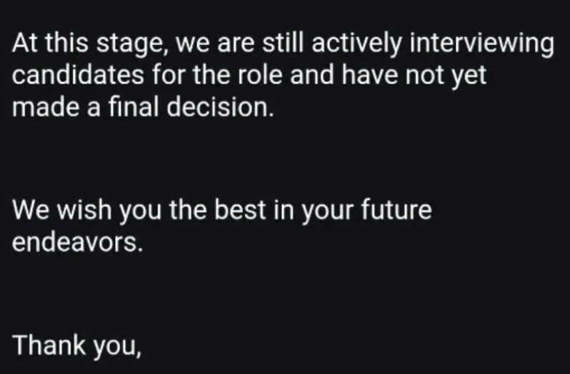 At this stage, we are still actively interviewing candidates for the role and have not yet made a final decision. We wish you the best in your future endeavors. Thank you,