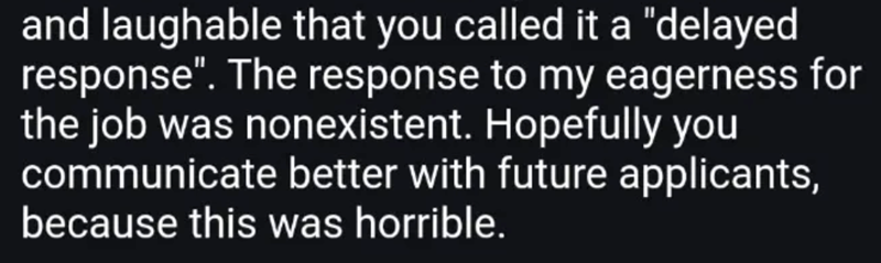 and laughable that you called it a "delayed response". The response to my eagerness for the job was nonexistent. Hopefully you communicate better with future applicants, because this was horrible.