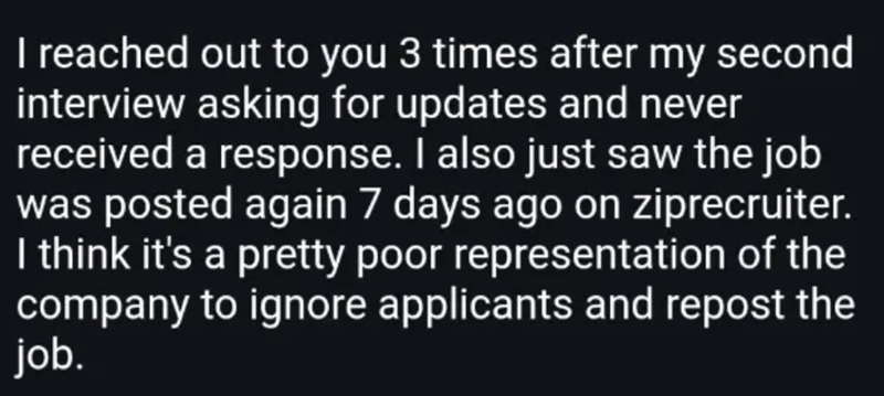 I reached out to you 3 times after my second interview asking for updates and never received a response. I also just saw the job was posted again 7 days ago on ziprecruiter. I think it's a pretty poor representation of the company to ignore applicants and repost the job.