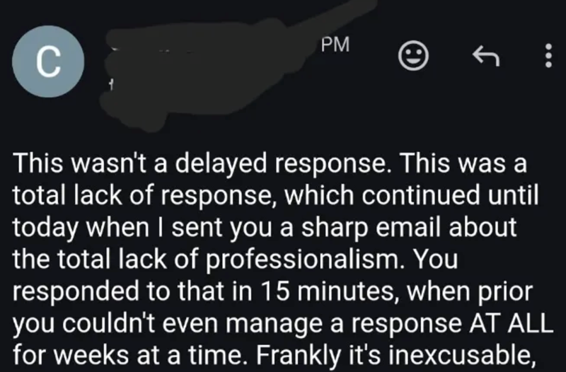 C PM This wasn't a delayed response. This was a total lack of response, which continued until today when I sent you a sharp email about the total lack of professionalism. You responded to that in 15 minutes, when prior you couldn't even manage a response AT ALL for weeks at a time. Frankly it's inexcusable,