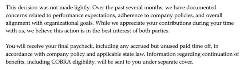 This decision was not made lightly. Over the past several months, we have documented concerns related to performance expectations, adherence to company policies, and overall alignment with organizational goals. While we appreciate your contributions during your time with us, we believe this action is in the best interest of both parties. You will receive your final paycheck, including any accrued but unused paid time off, in accordance with company policy and applicable state law. Information re