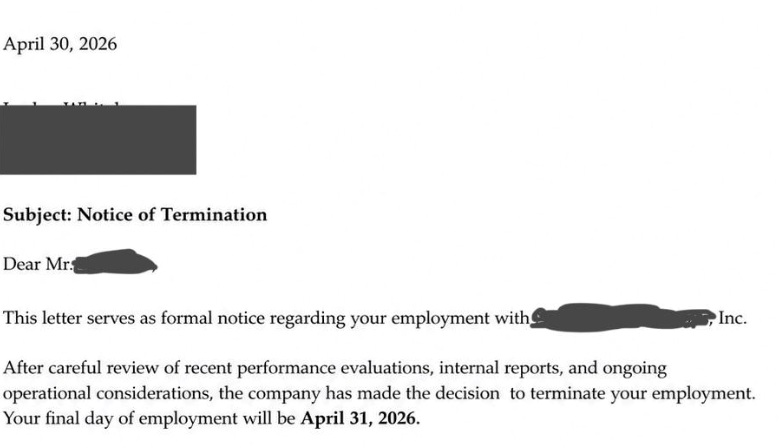 April 30, 2026 Subject: Notice of Termination Dear Mr. This letter serves as formal notice regarding your employment with After careful review of recent performance evaluations, internal reports, and ongoing Inc. operational considerations, the company has made the decision to terminate your employment. Your final day of employment will be April 31, 2026.