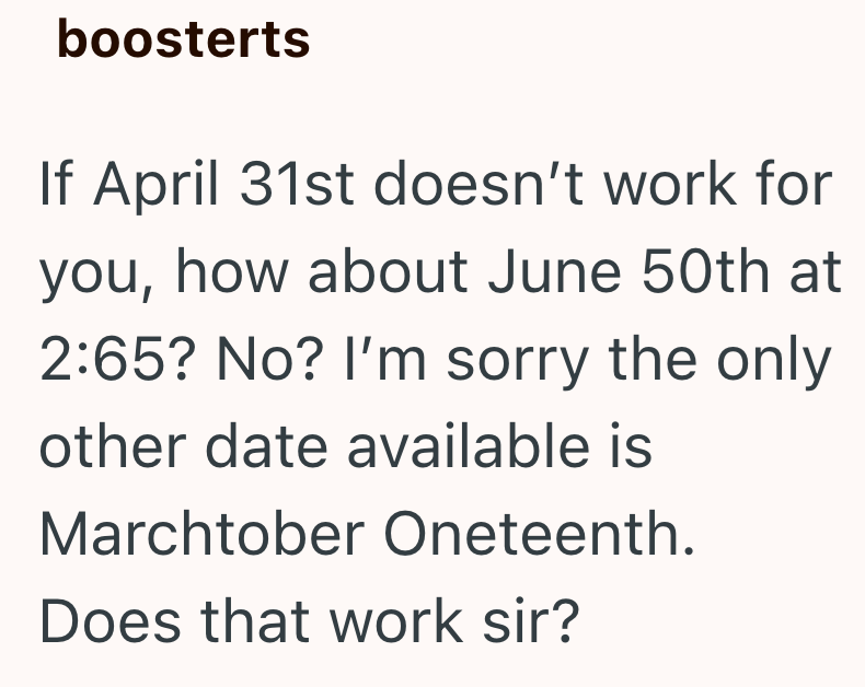 boosterts If April 31st doesn't work for you, how about June 50th at 2:65? No? I'm sorry the only other date available is Marchtober Oneteenth. Does that work sir?