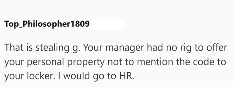 Top Philosopher 1809 That is stealing g. Your manager had no rig to offer your personal property not to mention the code to your locker. I would go to HR.