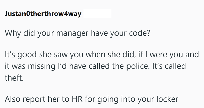 Justanotherthrow4way Why did your manager have your code? It's good she saw you when she did, if I were you and it was missing I'd have called the police. It's called theft. Also report her to HR for going into your locker