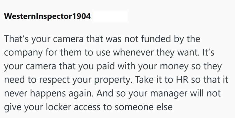 WesternInspector 1904 That's your camera that was not funded by the company for them to use whenever they want. It's your camera that you paid with your money so they need to respect your property. Take it to HR so that it never happens again. And so your manager will not give your locker access to someone else