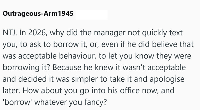 Outrageous-Arm 1945 NTJ. In 2026, why did the manager not quickly text you, to ask to borrow it, or, even if he did believe that was acceptable behaviour, to let you know they were borrowing it? Because he knew it wasn't acceptable and decided it was simpler to take it and apologise later. How about you go into his office now, and 'borrow' whatever you fancy?
