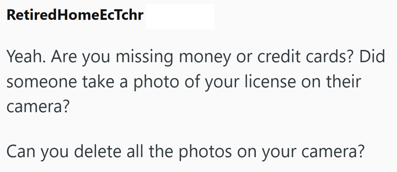 Retired HomeEcTchr Yeah. Are you missing money or credit cards? Did someone take a photo of your license on their camera? Can you delete all the photos on your camera?
