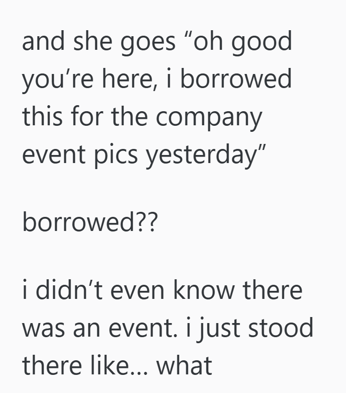 and she goes "oh good you're here, i borrowed this for the company event pics yesterday" borrowed?? i didn't even know there was an event. i just stood there like... what
