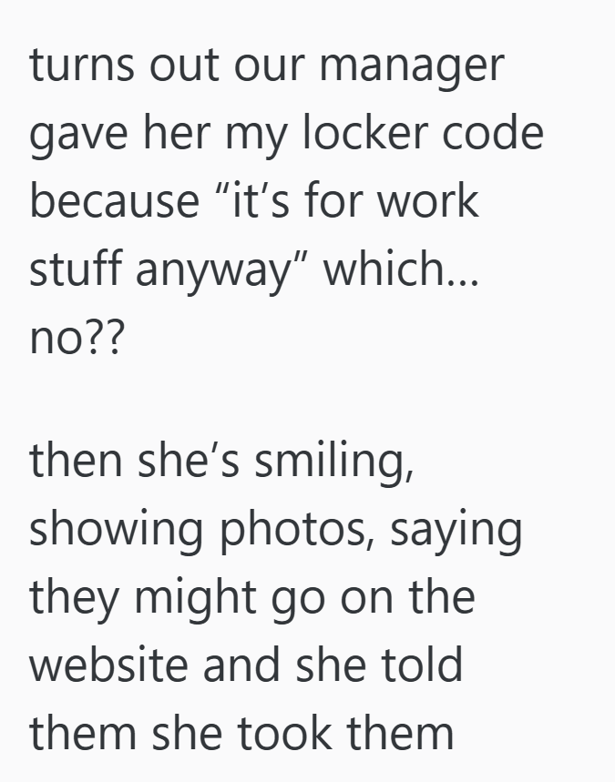 turns out our manager gave her my locker code because "it's for work stuff anyway" which... no?? then she's smiling, showing photos, saying they might go on the website and she told them she took them
