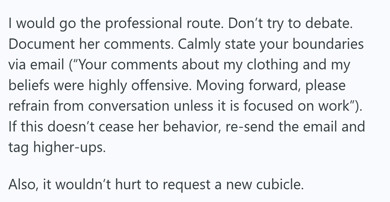 I would go the professional route. Don't try to debate. Document her comments. Calmly state your boundaries via email ("Your comments about my clothing and my beliefs were highly offensive. Moving forward, please refrain from conversation unless it is focused on work”). If this doesn't cease her behavior, re-send the email and tag higher-ups. Also, it wouldn't hurt to request a new cubicle.