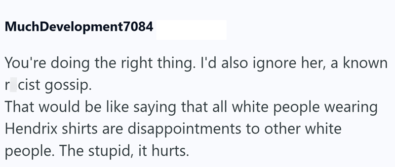 Much Development7084 You're doing the right thing. I'd also ignore her, a known r cist gossip. That would be like saying that all white people wearing Hendrix shirts are disappointments to other white people. The stupid, it hurts.