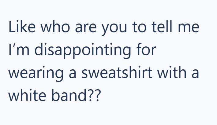 Like who are you to tell me I'm disappointing for wearing a sweatshirt with a white band??