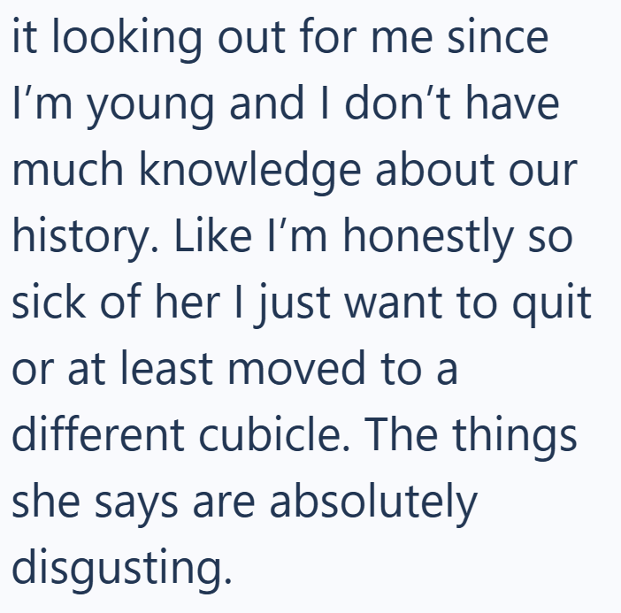 it looking out for me since I'm young and I don't have much knowledge about our history. Like I'm honestly so sick of her I just want to quit or at least moved to a different cubicle. The things she says are absolutely disgusting.