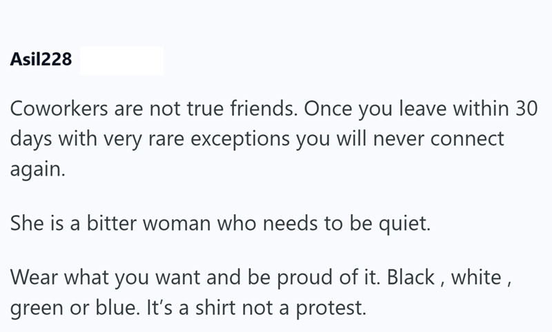 Asil228 Coworkers are not true friends. Once you leave within 30 days with very rare exceptions you will never connect again. She is a bitter woman who needs to be quiet. Wear what you want and be proud of it. Black, white, green or blue. It's a shirt not a protest.