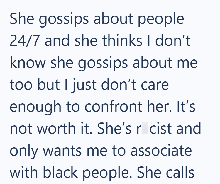 She gossips about people 24/7 and she thinks I don't know she gossips about me too but I just don't care enough to confront her. It's not worth it. She's r cist and only wants me to associate with black people. She calls