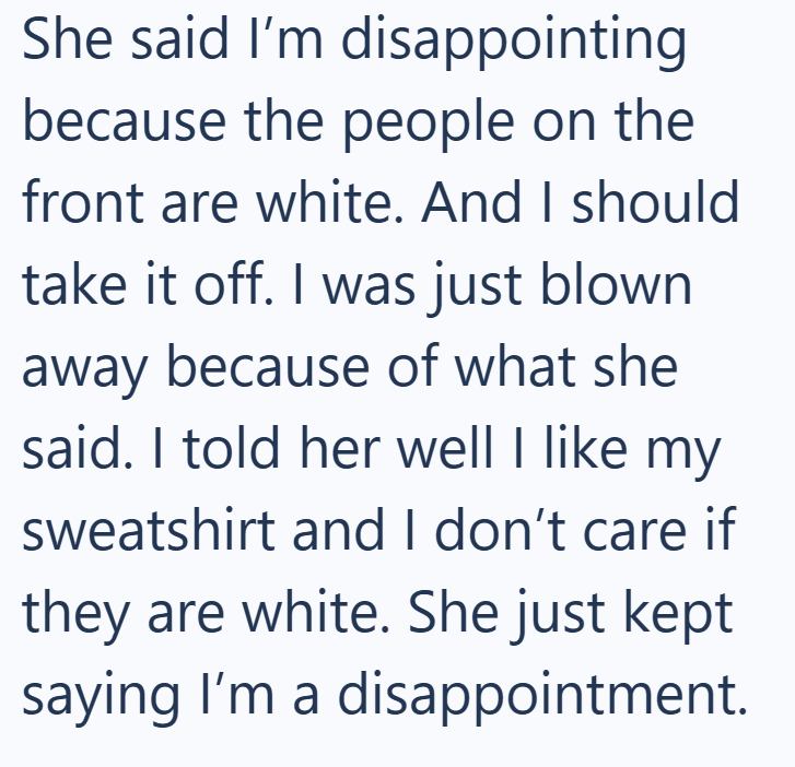She said I'm disappointing because the people on the front are white. And I should take it off. I was just blown away because of what she said. I told her well I like my sweatshirt and I don't care if they are white. She just kept saying I'm a disappointment.