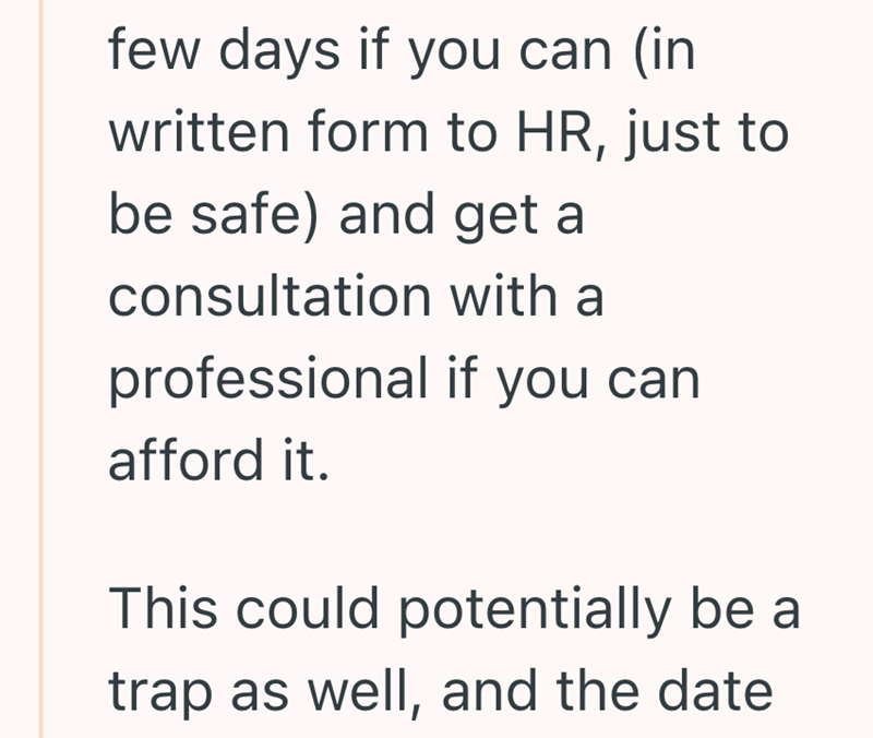few days if you can (in written form to HR, just to be safe) and get a consultation with a professional if you can afford it. This could potentially be a trap as well, and the date