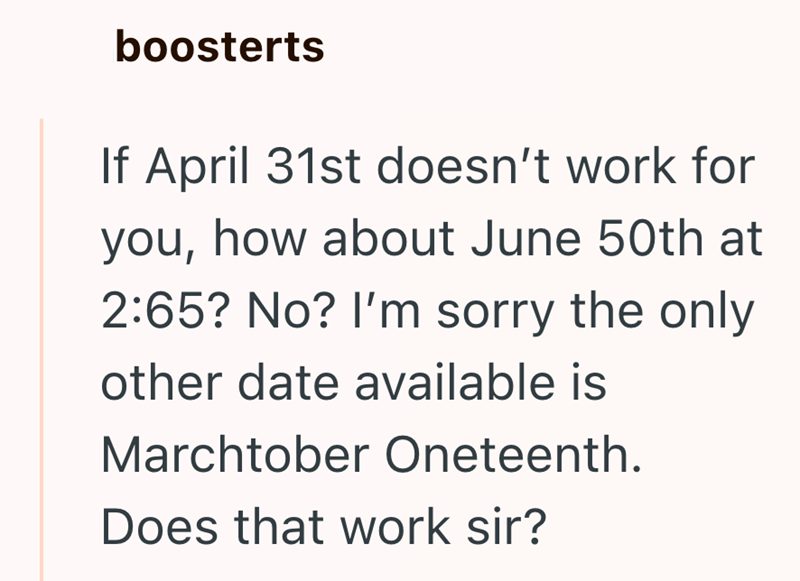 boosterts If April 31st doesn't work for you, how about June 50th at 2:65? No? I'm sorry the only other date available is Marchtober Oneteenth. Does that work sir?