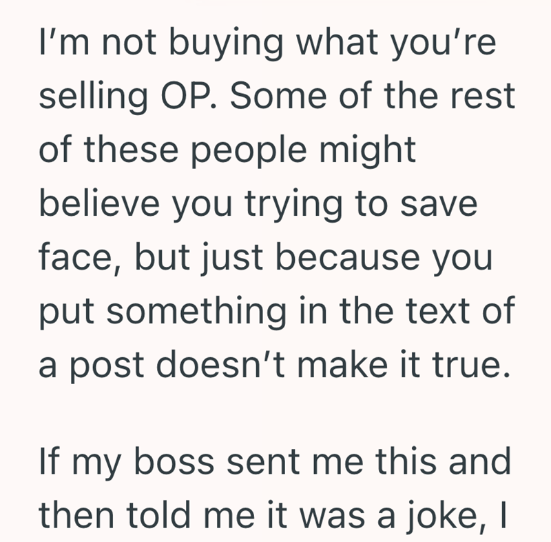 I'm not buying what you're selling OP. Some of the rest of these people might believe you trying to save face, but just because you put something in the text of a post doesn't make it true. If my boss sent me this and then told me it was a joke, I