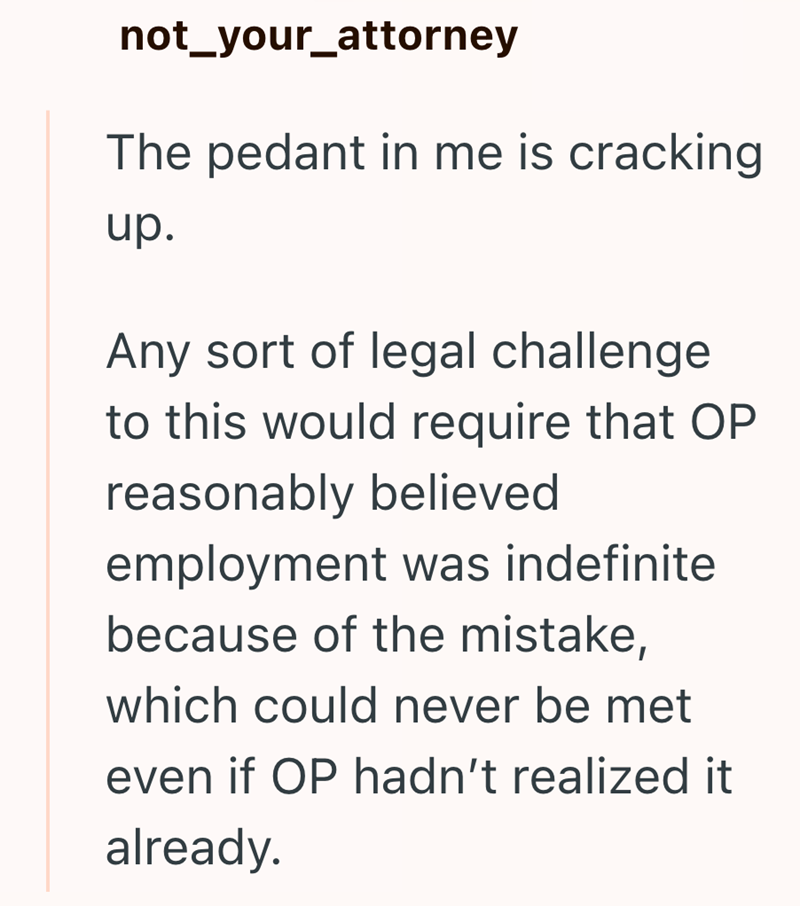 not_your_attorney The pedant in me is cracking up. Any sort of legal challenge to this would require that OP reasonably believed employment was indefinite because of the mistake, which could never be met even if OP hadn't realized it already.