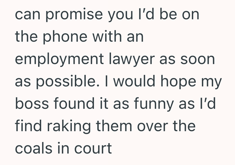 can promise you I'd be on the phone with an employment lawyer as soon as possible. I would hope my boss found it as funny as I'd find raking them over the coals in court