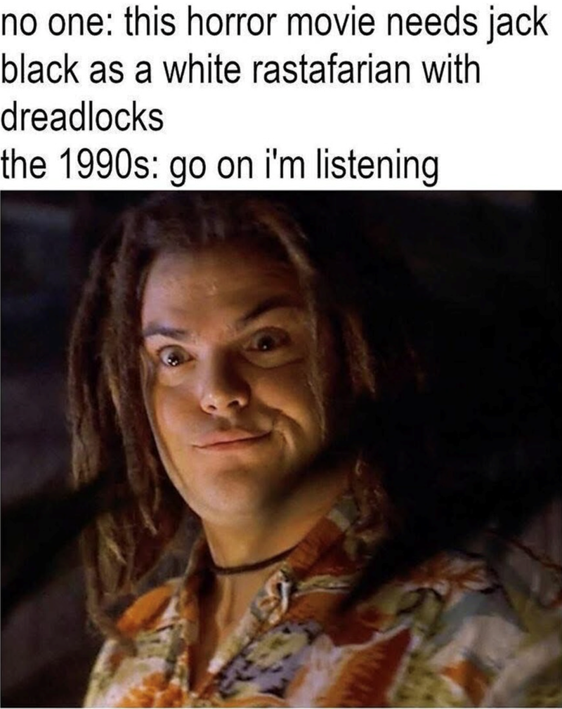 no one: this horror movie needs jack black as a white rastafarian with dreadlocks the 1990s: go on i'm listening