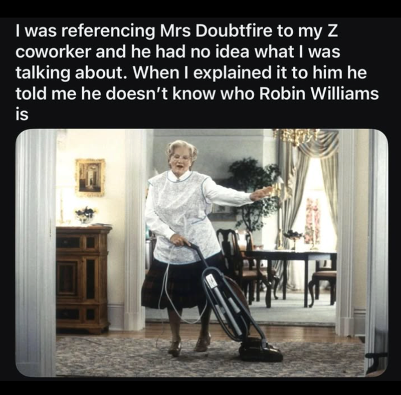 I was referencing Mrs Doubtfire to my Z coworker and he had no idea what I was talking about. When I explained it to him he told me he doesn't know who Robin Williams is
