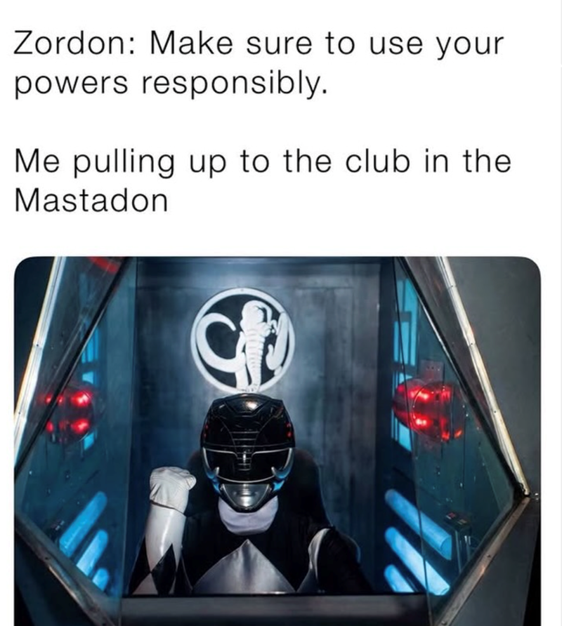 Zordon: Make sure to use your powers responsibly. Me pulling up to the club in the Mastadon