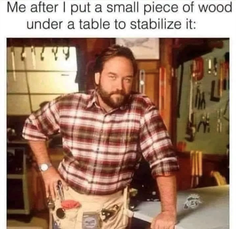 Me after I put a small piece of wood under a table to stabilize it: W