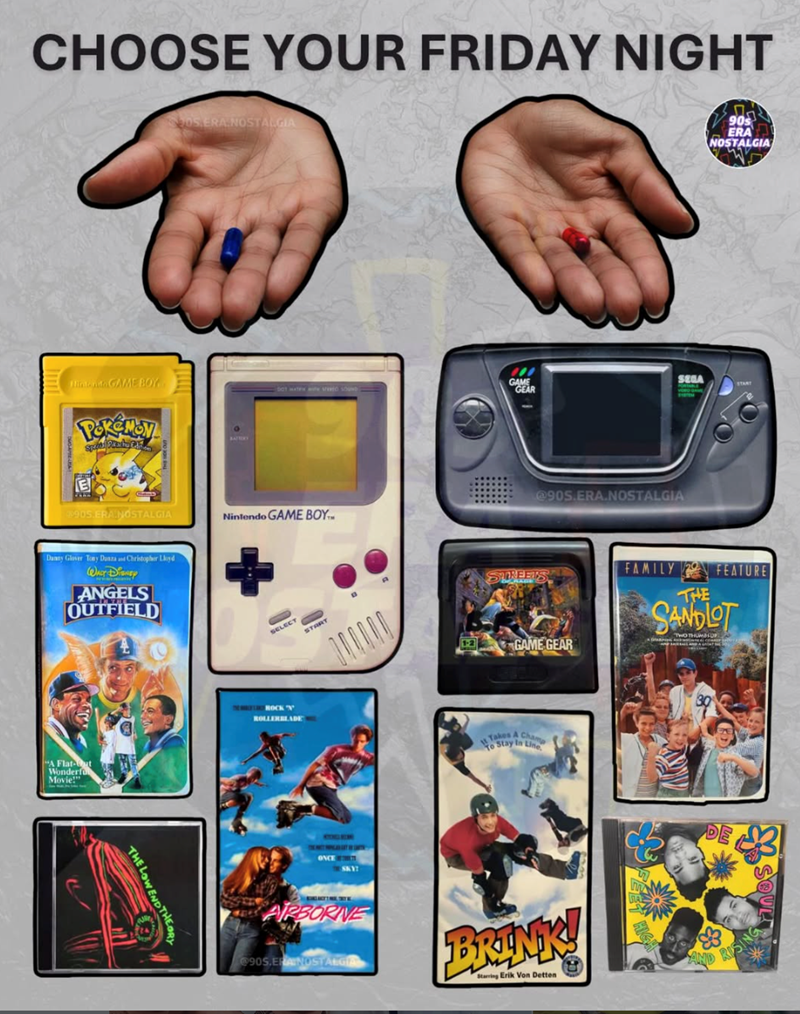 CHOOSE YOUR FRIDAY NIGHT Hintando GAME BOY E Spain CF 205 ERA NOSTALGIA 905.ERA NOSTALGIA Nintendo GAME BOY Danny Glover Tony Danza and Christopher Lloyd WALT DISNEY ANGELS OUTFIELD "A Flat- Wonderfu Movie!" THE LOWEND THEOR SELECT START ROCK 'N ROLLERBLADE and AIRBORNE GAME SEGA GEAR @90S.ERA.NOSTALGIA STREETS 13 GAME GEAR Takes A Cham o Stay In Line 90s ERA NOSTALGIA FAMILY FEATURE THE SANDLOT TWO THUMBSUP @90S.ERANOSTALGIA BRINK! Starring Erik Von Detten 3 RIP S