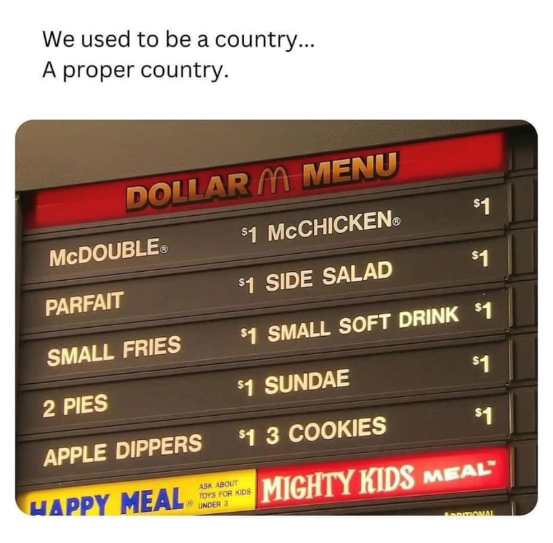 We used to be a country... A proper country. DOLLARM MENU MCDOUBLEⓇ $1 MCCHICKENⓇ $1 PARFAIT $1 SIDE SALAD $1 SMALL FRIES $1 SMALL SOFT DRINK $1 2 PIES $1 SUNDAE $1 APPLE DIPPERS $1 3 COOKIES $1 HAPPY MEAL ASK ABOUT TOYS FOR KIDS R UNDER 3 MIGHTY KIDS MEAL™ ADDITIONAL