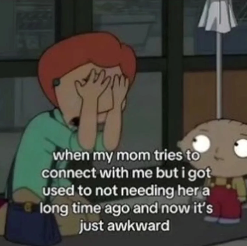 when my mom tries to connect with me but i got used to not needing her a long time ago and now it's just awkward