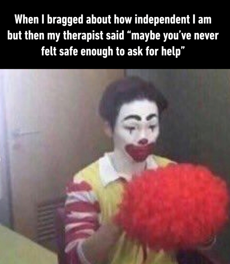 When I bragged about how independent I am but then my therapist said “maybe you've never felt safe enough to ask for help"