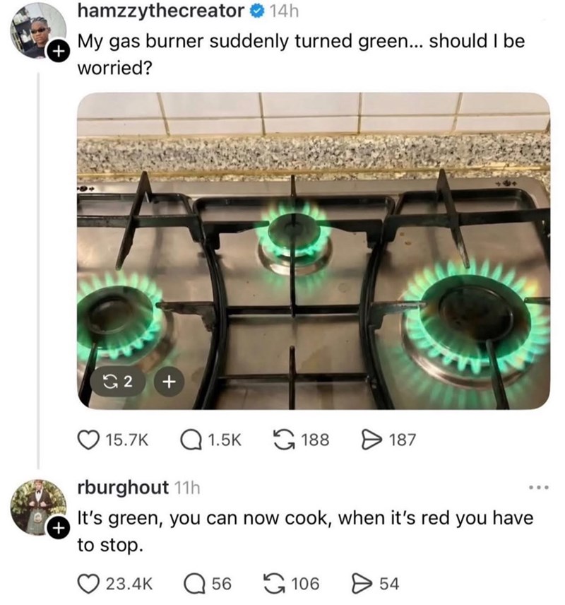 + hamzzythecreator 14h My gas burner suddenly turned green... should I be worried? G2 + 15.7K Q1.5K 188 187 rburghout 11h It's green, you can now cook, when it's red you have + to stop. 23.4K 56 106 54 ...