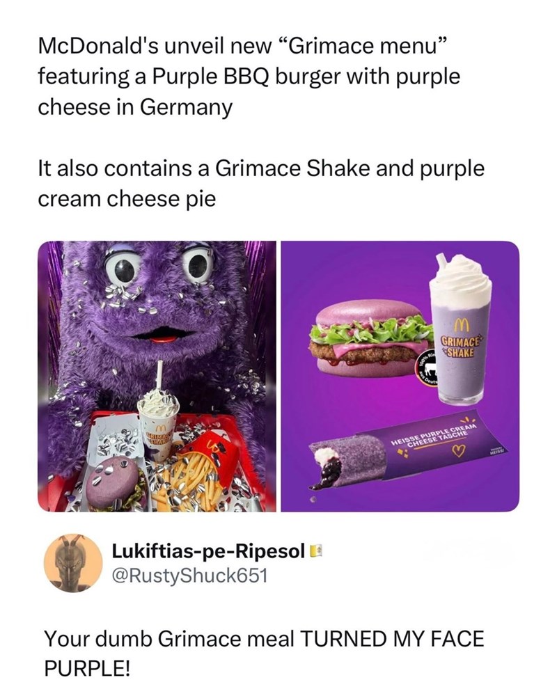 McDonald's unveil new "Grimace menu" featuring a Purple BBQ burger with purple cheese in Germany It also contains a Grimace Shake and purple cream cheese pie STAK M GRIMACE SHAKE HEISSE PURPLE CREAM CHEESE TASCHE Lukiftias-pe-Ripesol @RustyShuck651 Your dumb Grimace meal TURNED MY FACE PURPLE!