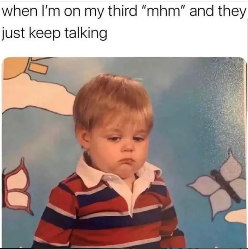when I'm on my third "mhm" and they just keep talking
