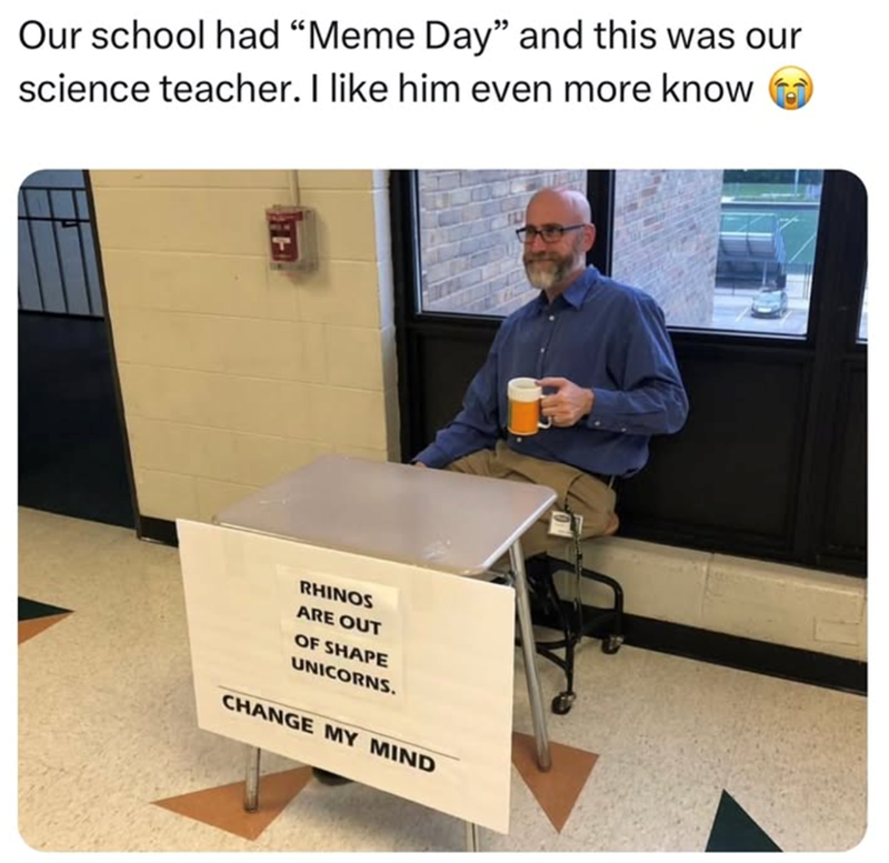 Our school had "Meme Day" and this was our science teacher. I like him even more know RHINOS ARE OUT OF SHAPE UNICORNS. CHANGE MY MIND