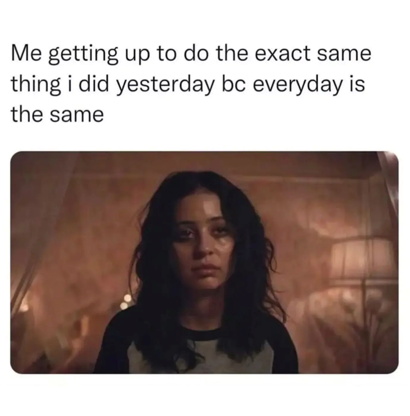 Me getting up to do the exact same thing i did yesterday bc everyday is the same
