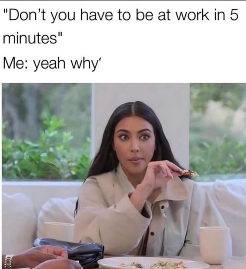 "Don't you have to be at work in 5 minutes" Me: yeah why'