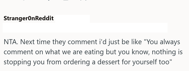 StrangerOnReddit NTA. Next time they comment i'd just be like "You always comment on what we are eating but you know, nothing is stopping you from ordering a dessert for yourself too"