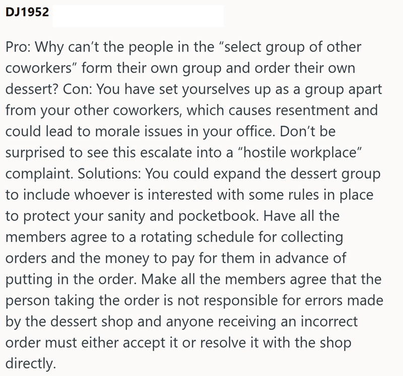 DJ1952 Pro: Why can't the people in the "select group of other coworkers" form their own group and order their own dessert? Con: You have set yourselves up as a group apart from your other coworkers, which causes resentment and could lead to morale issues in your office. Don't be surprised to see this escalate into a "hostile workplace" complaint. Solutions: You could expand the dessert group to include whoever is interested with some rules in place to protect your sanity and pocketbook. Have al