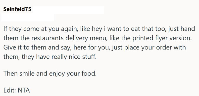 Seinfeld75 If they come at you again, like hey i want to eat that too, just hand them the restaurants delivery menu, like the printed flyer version. Give it to them and say, here for you, just place your order with them, they have really nice stuff. Then smile and enjoy your food. Edit: NTA