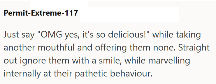 Permit-Extreme-117 Just say "OMG yes, it's so delicious!" while taking another mouthful and offering them none. Straight out ignore them with a smile, while marvelling internally at their pathetic behaviour.