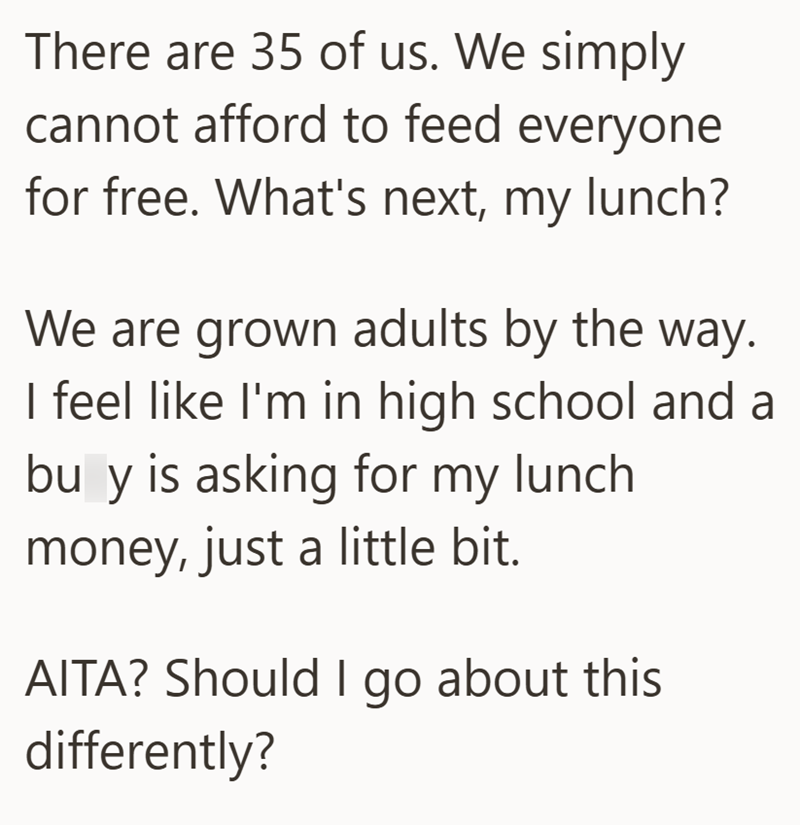 There are 35 of us. We simply cannot afford to feed everyone for free. What's next, my lunch? We are grown adults by the way. I feel like I'm in high school and a bu y is asking for my lunch money, just a little bit. AITA? Should I go about this differently?