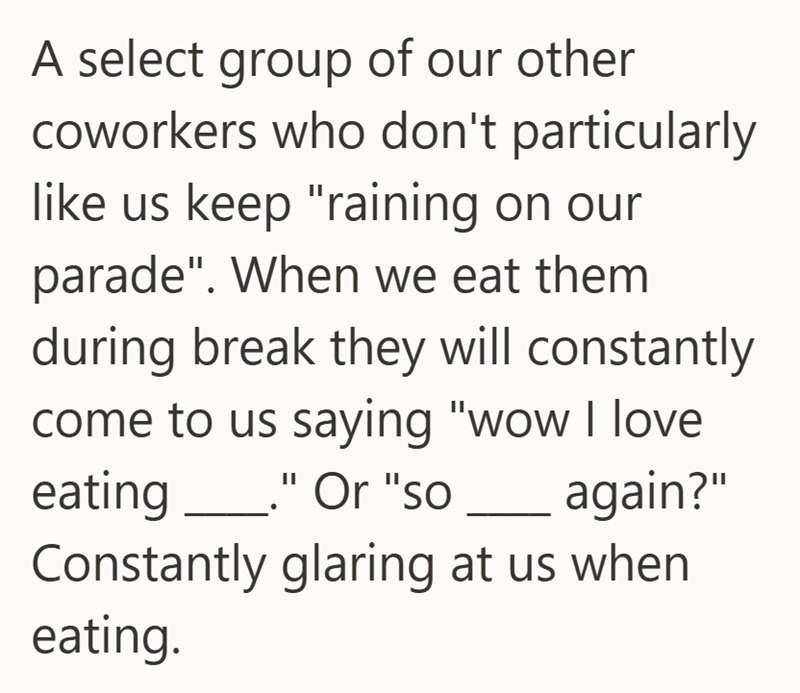 A select group of our other coworkers who don't particularly like us keep "raining on our parade". When we eat them during break they will constantly come to us saying "wow I love eating _." Or "so again?" Constantly glaring at us when eating.
